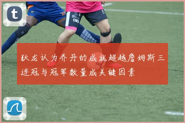 狄龙认为乔丹的成就超越詹姆斯三连冠与冠军数量成关键因素