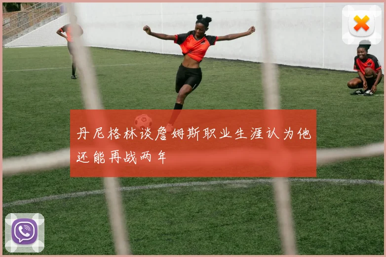丹尼格林谈詹姆斯职业生涯认为他还能再战两年