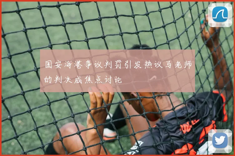 国安海港争议判罚引发热议马老师的判决成焦点讨论