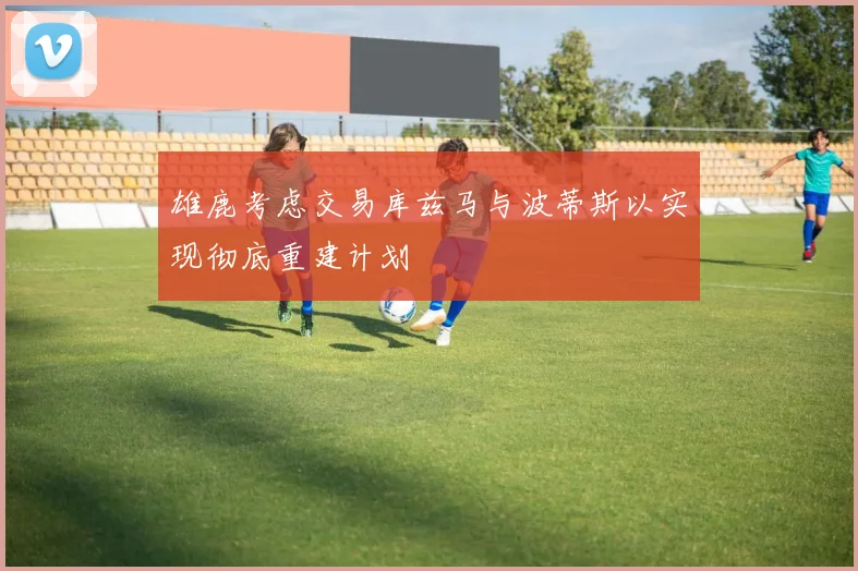 雄鹿考虑交易库兹马与波蒂斯以实现彻底重建计划