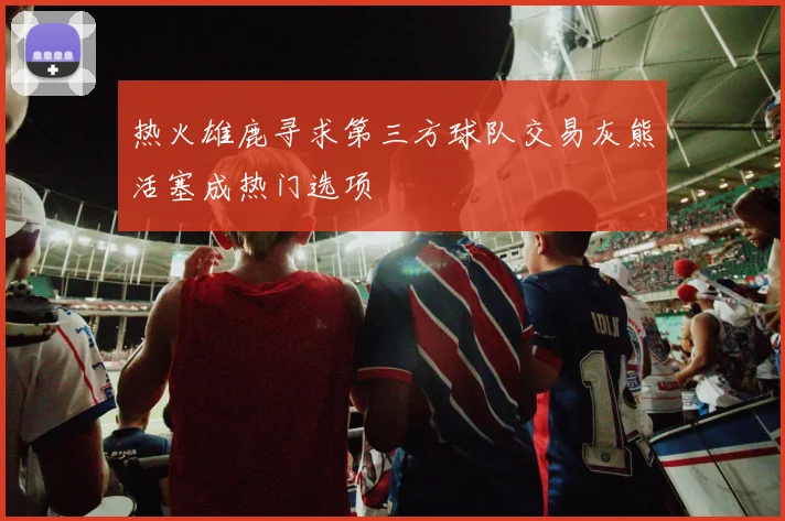 热火雄鹿寻求第三方球队交易灰熊活塞成热门选项