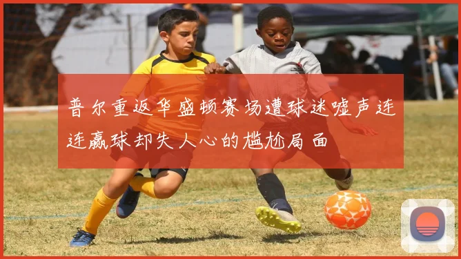 普尔重返华盛顿赛场遭球迷嘘声连连赢球却失人心的尴尬局面