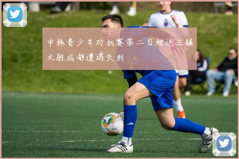中韩青少年对抗赛第二日综述三镇大胜成都遭遇失利