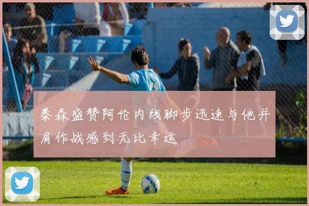 泰森盛赞阿伦内线脚步迅速与他并肩作战感到无比幸运