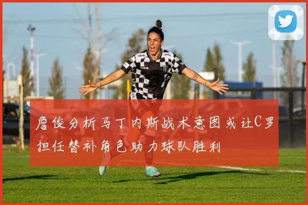 詹俊分析马丁内斯战术意图或让C罗担任替补角色助力球队胜利