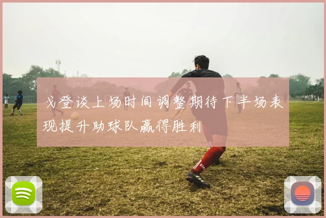 戈登谈上场时间调整期待下半场表现提升助球队赢得胜利