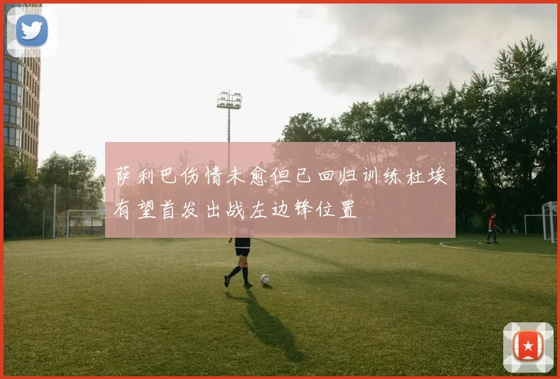 萨利巴伤情未愈但已回归训练杜埃有望首发出战左边锋位置