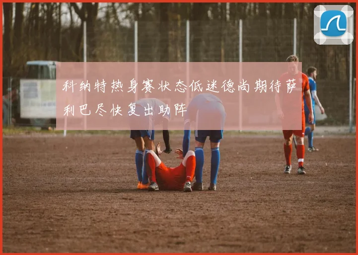 科纳特热身赛状态低迷德尚期待萨利巴尽快复出助阵