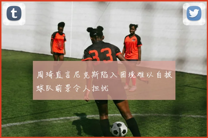 周琦直言尼克斯陷入困境难以自拔球队前景令人担忧
