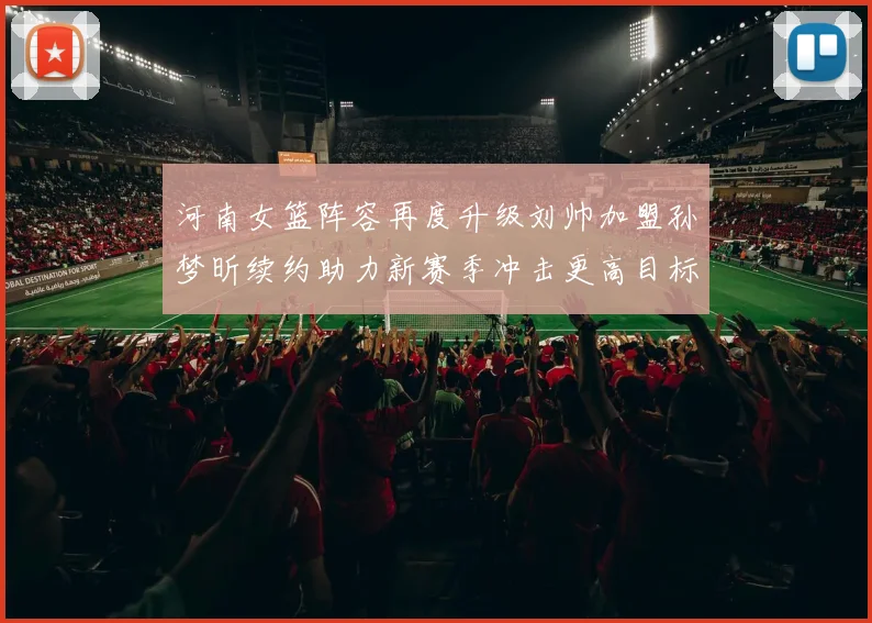 河南女篮阵容再度升级刘帅加盟孙梦昕续约助力新赛季冲击更高目标
