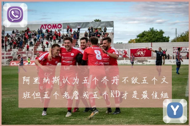 阿里纳斯认为五个乔丹不敌五个文班但五个老詹或五个KD才是最佳组合
