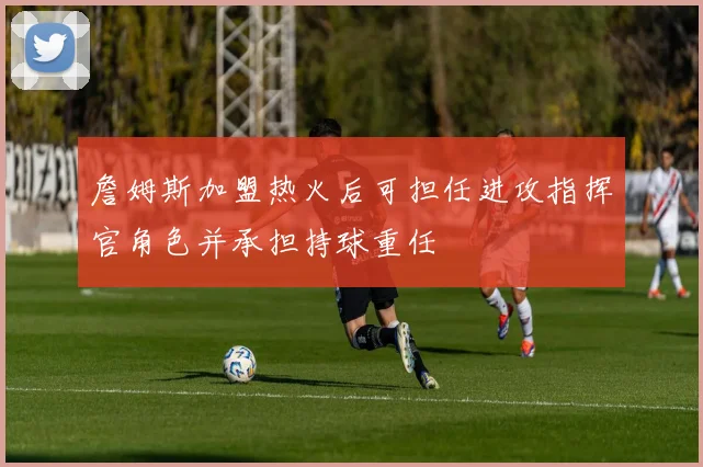 詹姆斯加盟热火后可担任进攻指挥官角色并承担持球重任