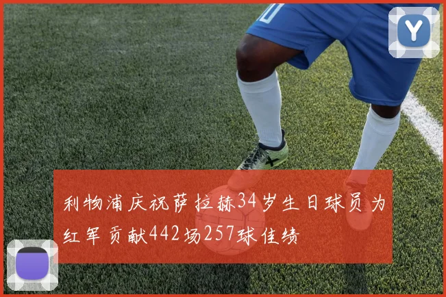 利物浦庆祝萨拉赫34岁生日球员为红军贡献442场257球佳绩