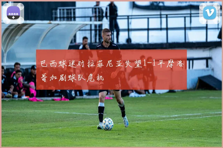 巴西球迷对拉菲尼亚失望1-1平摩洛哥加剧球队危机