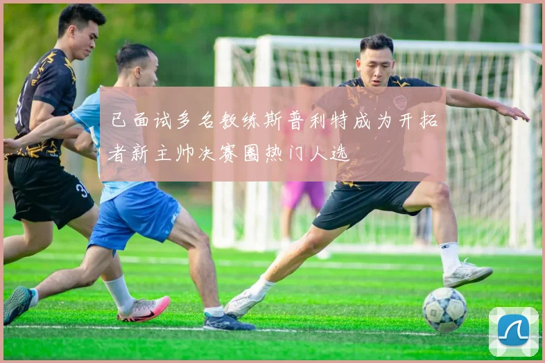 已面试多名教练斯普利特成为开拓者新主帅决赛圈热门人选