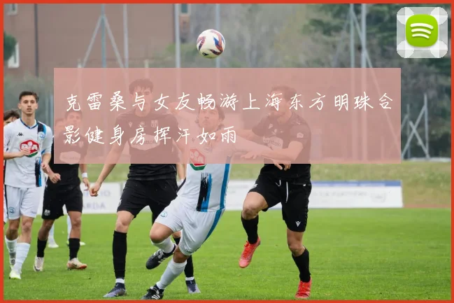 克雷桑与女友畅游上海东方明珠合影健身房挥汗如雨