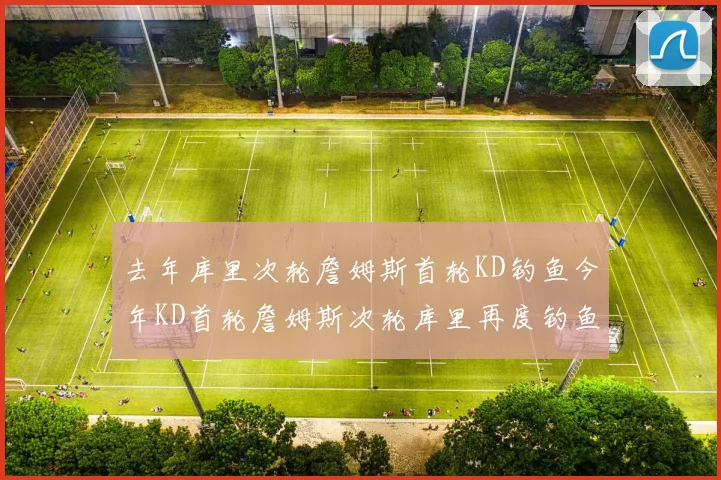 去年库里次轮詹姆斯首轮KD钓鱼今年KD首轮詹姆斯次轮库里再度钓鱼的奇妙对比