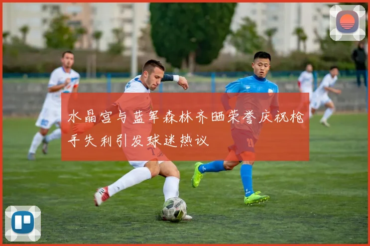 水晶宫与蓝军森林齐晒荣誉庆祝枪手失利引发球迷热议