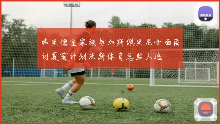 弗里德金家族与加斯佩里尼会面商讨夏窗计划及新体育总监人选
